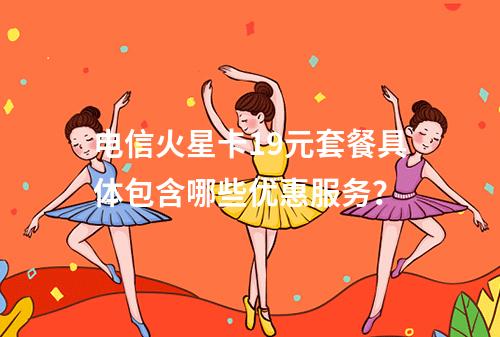 电信火星卡19元套餐具体包含哪些优惠服务?
