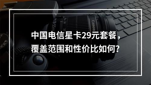 中国电信星卡29元套餐,覆盖范围和性价比如何?