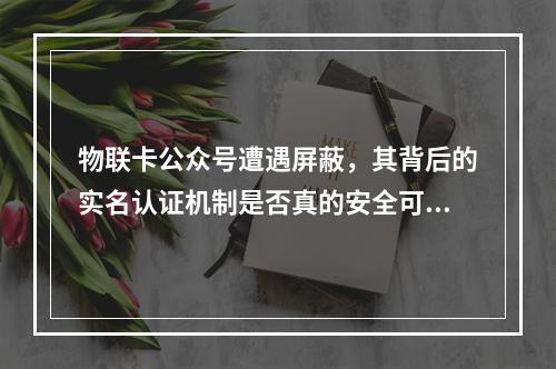 物联卡公众号遭遇屏蔽,其背后的实名认证机制是否真的安全可靠?