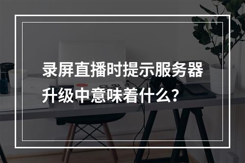 录屏直播时提示服务器升级中意味着什么?