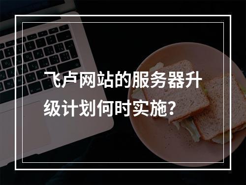 飞卢网站的服务器升级计划何时实施?