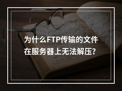 为什么FTP传输的文件在服务器上无法解压?