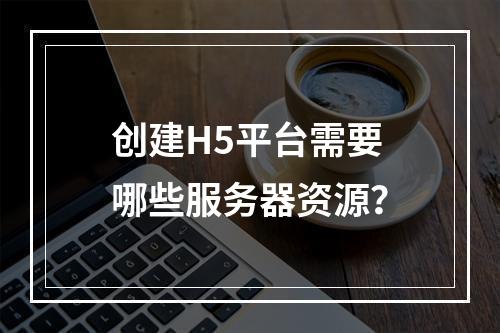 创建H5平台需要哪些服务器资源?