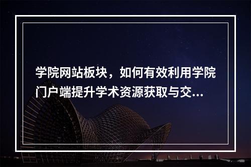 学院网站板块,如何有效利用学院门户端提升学术资源获取与交流?