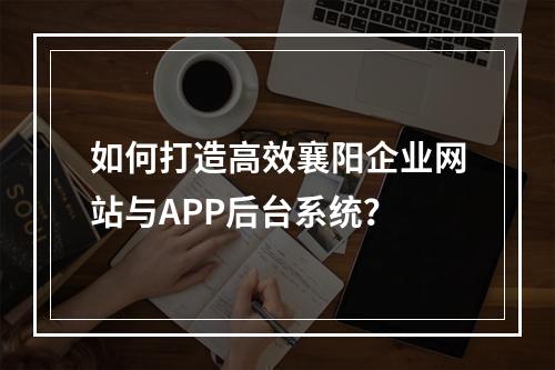 如何打造高效襄阳企业网站与APP后台系统?