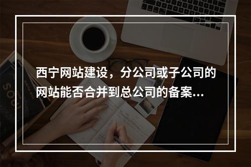 西宁网站建设,分公司或子公司的网站能否合并到总公司的备案中?