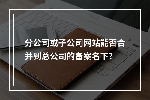 分公司或子公司网站能否合并到总公司的备案名下?