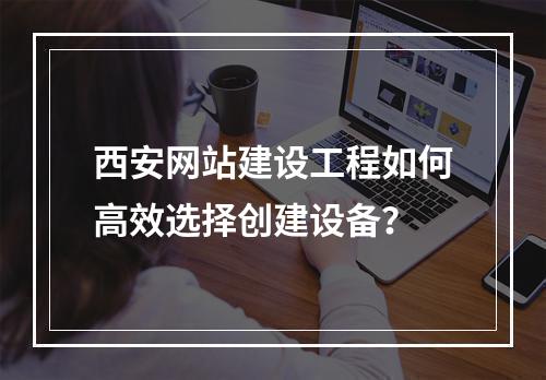 西安网站建设工程如何高效选择创建设备?