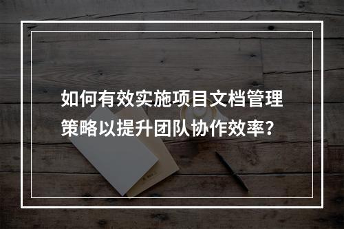 如何有效实施项目文档管理策略以提升团队协作效率?