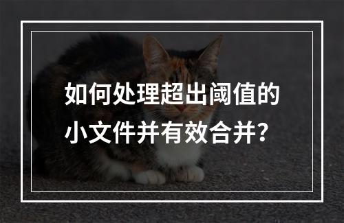 如何处理超出阈值的小文件并有效合并?