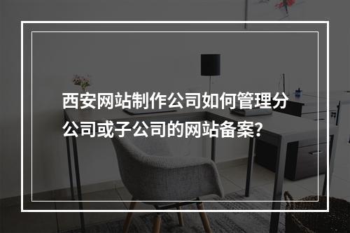 西安网站制作公司如何管理分公司或子公司的网站备案?