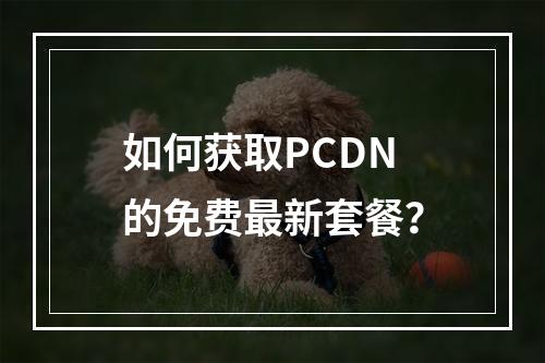 如何获取PCDN的免费最新套餐?