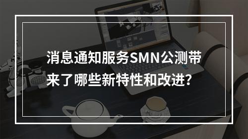 消息通知服务SMN公测带来了哪些新特性和改进?