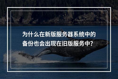 为什么在新版服务器系统中的备份也会出现在旧版服务中?