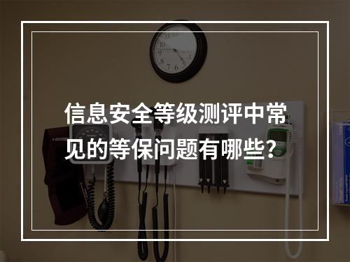 信息安全等级测评中常见的等保问题有哪些?