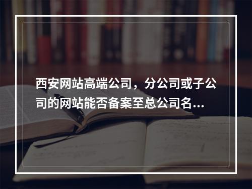 西安网站高端公司,分公司或子公司的网站能否备案至总公司名下?
