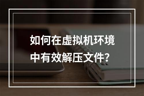 如何在虚拟机环境中有效解压文件?