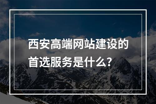 西安高端网站建设的首选服务是什么?