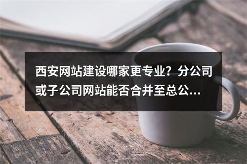 西安网站建设哪家更专业?分公司或子公司网站能否合并至总公司备案?