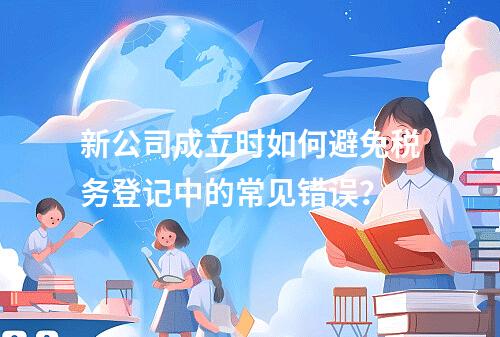 新公司成立时如何避免税务登记中的常见错误?