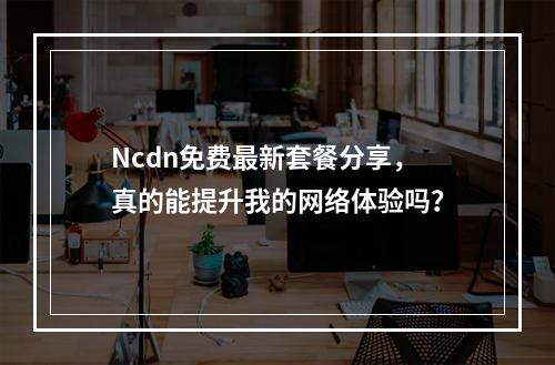 Ncdn免费最新套餐分享,真的能提升我的网络体验吗?