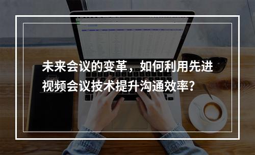 未来会议的变革,如何利用先进视频会议技术提升沟通效率?