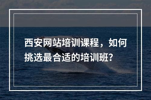西安网站培训课程,如何挑选最合适的培训班?