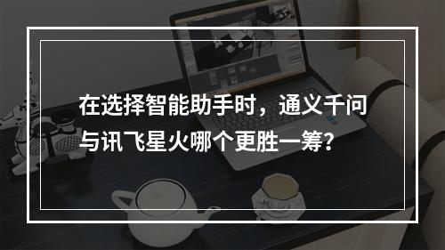 在选择智能助手时,通义千问与讯飞星火哪个更胜一筹?