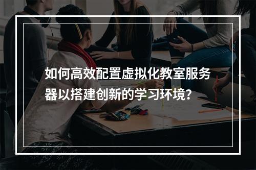 如何高效配置虚拟化教室服务器以搭建创新的学习环境?