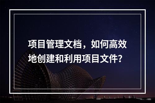 项目管理文档,如何高效地创建和利用项目文件?