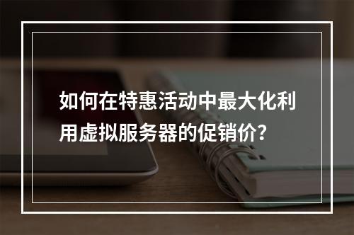 如何在特惠活动中最大化利用虚拟服务器的促销价?