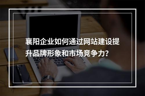襄阳企业如何通过网站建设提升品牌形象和市场竞争力?