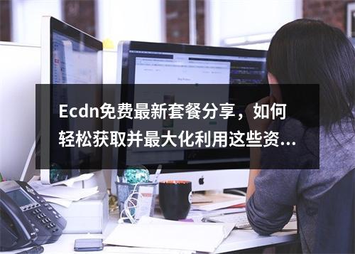 Ecdn免费最新套餐分享,如何轻松获取并最大化利用这些资源?
