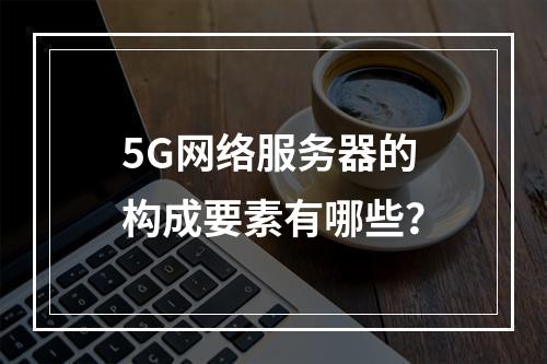 5G网络服务器的构成要素有哪些?