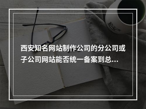 西安知名网站制作公司的分公司或子公司网站能否统一备案到总公司名下?