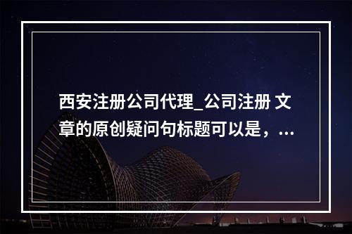 西安注册公司代理_公司注册 文章的原创疑问句标题可以是,,在西安,选择注册公司代理服务有哪些关键优势?