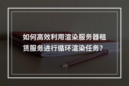 如何高效利用渲染服务器租赁服务进行循环渲染任务?