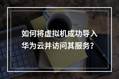 如何将虚拟机成功导入华为云并访问其服务?