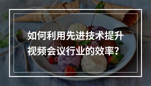 如何利用先进技术提升视频会议行业的效率?