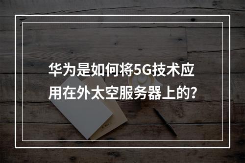 华为是如何将5G技术应用在外太空服务器上的?