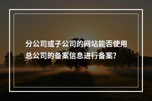 分公司或子公司的网站能否使用总公司的备案信息进行备案?