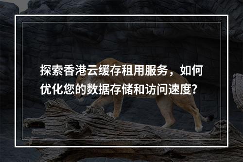 探索香港云缓存租用服务,如何优化您的数据存储和访问速度?