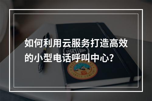 如何利用云服务打造高效的小型电话呼叫中心?