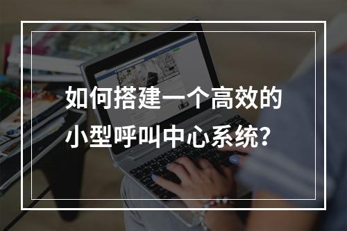 如何搭建一个高效的小型呼叫中心系统?