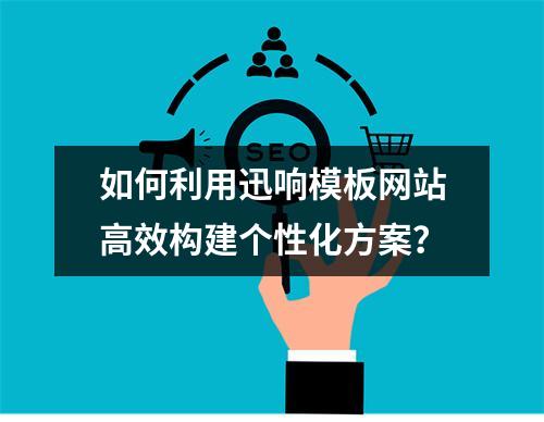 如何利用迅响模板网站高效构建个性化方案?