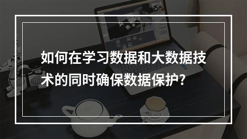 如何在学习数据和大数据技术的同时确保数据保护?