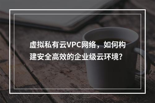 虚拟私有云VPC网络,如何构建安全高效的企业级云环境?