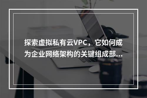 探索虚拟私有云VPC,它如何成为企业网络架构的关键组成部分?