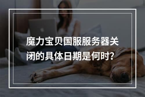 魔力宝贝国服服务器关闭的具体日期是何时?