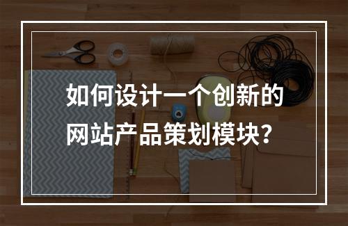 如何设计一个创新的网站产品策划模块?